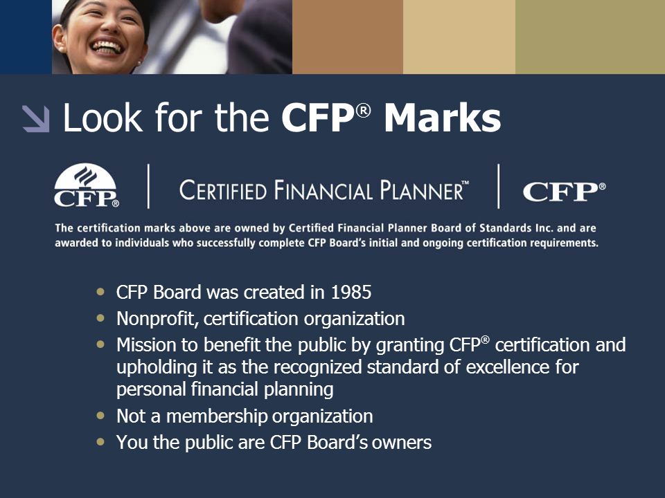 Look for the CFP ® Marks CFP Board was created in 1985 Nonprofit, certification organization Mission to benefit the public by granting CFP ® certification and upholding it as the recognized standard of excellence for personal financial planning Not a membership organization You the public are CFP Board’s owners