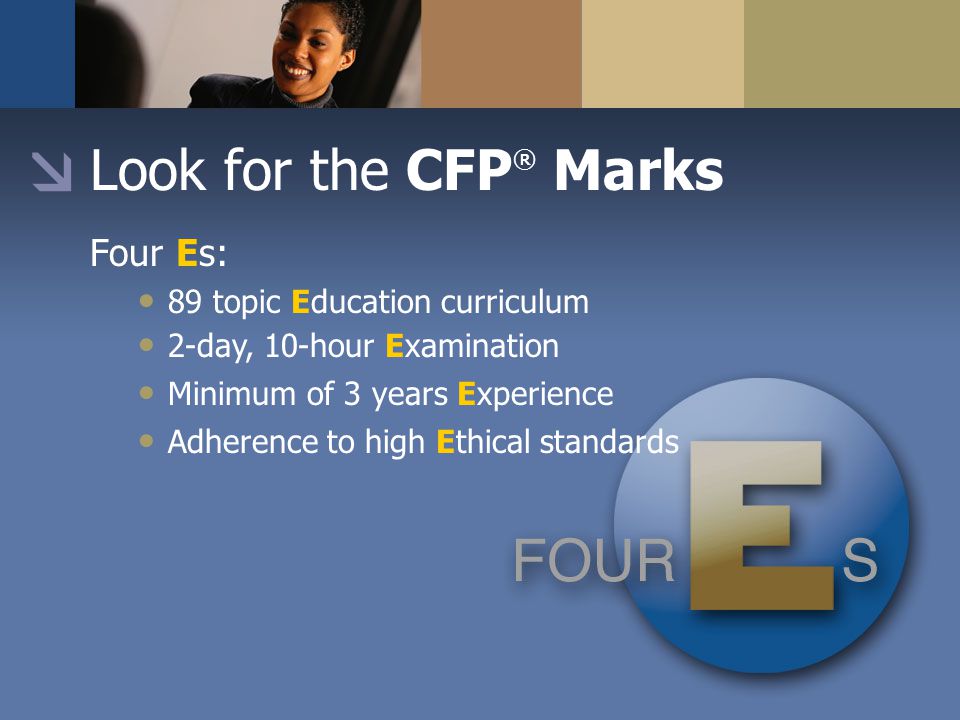 Look for the CFP ® Marks Four Es: 89 topic Education curriculum 2-day, 10-hour Examination Minimum of 3 years Experience Adherence to high Ethical standards