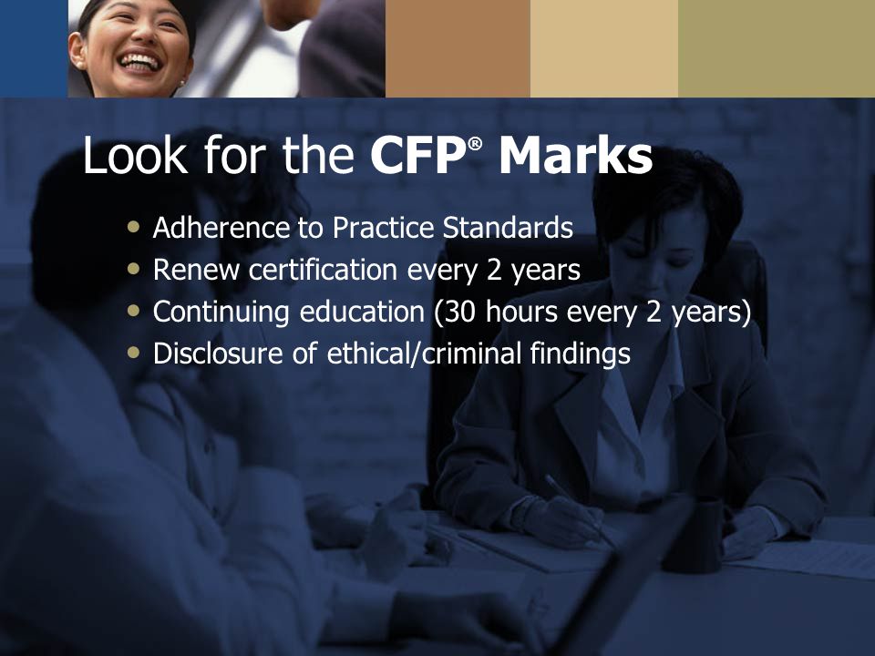 Look for the CFP ® Marks Adherence to Practice Standards Renew certification every 2 years Continuing education (30 hours every 2 years) Disclosure of ethical/criminal findings