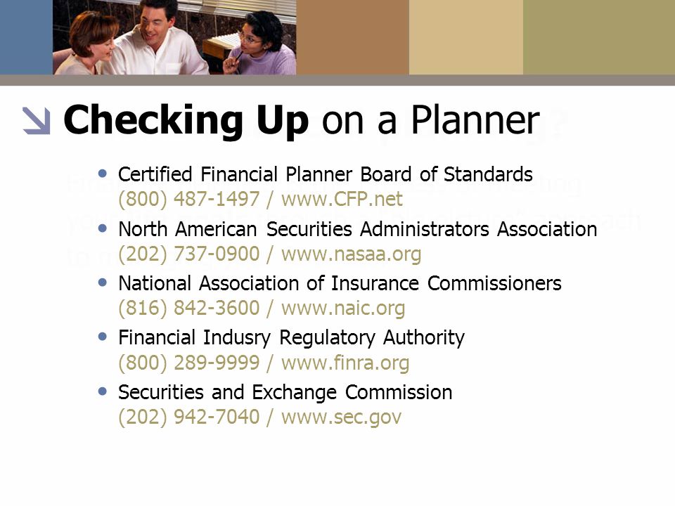 Checking Up on a Planner Certified Financial Planner Board of Standards (800) /   North American Securities Administrators Association (202) /   National Association of Insurance Commissioners (816) /   Financial Indusry Regulatory Authority (800) /   Securities and Exchange Commission (202) /