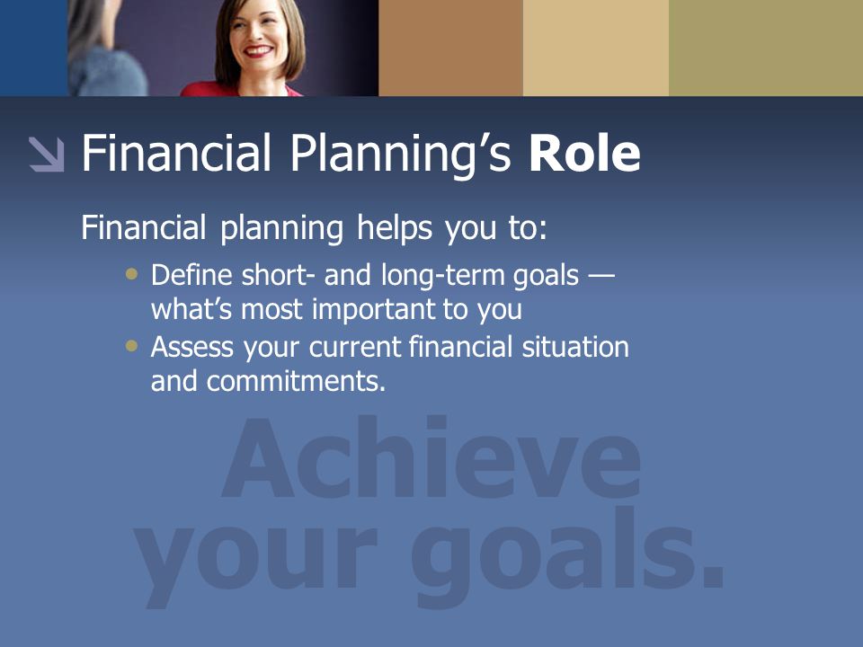 Financial Planning’s Role Financial planning helps you to: Define short- and long-term goals — what’s most important to you Assess your current financial situation and commitments.