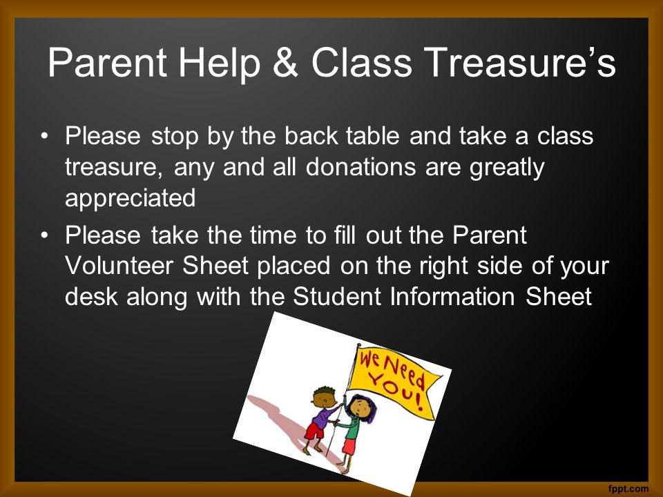 Parent Help & Class Treasure’s Please stop by the back table and take a class treasure, any and all donations are greatly appreciated Please take the time to fill out the Parent Volunteer Sheet placed on the right side of your desk along with the Student Information Sheet