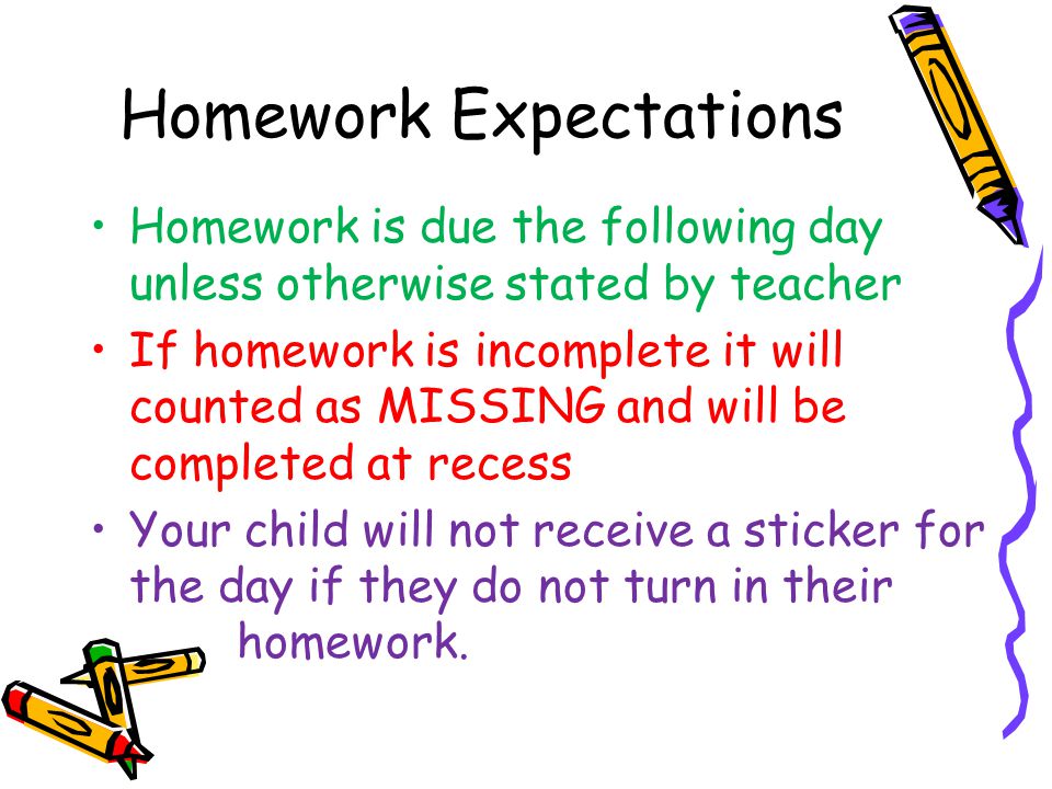 Homework Expectations Homework is due the following day unless otherwise stated by teacher If homework is incomplete it will counted as MISSING and will be completed at recess Your child will not receive a sticker for the day if they do not turn in their homework.