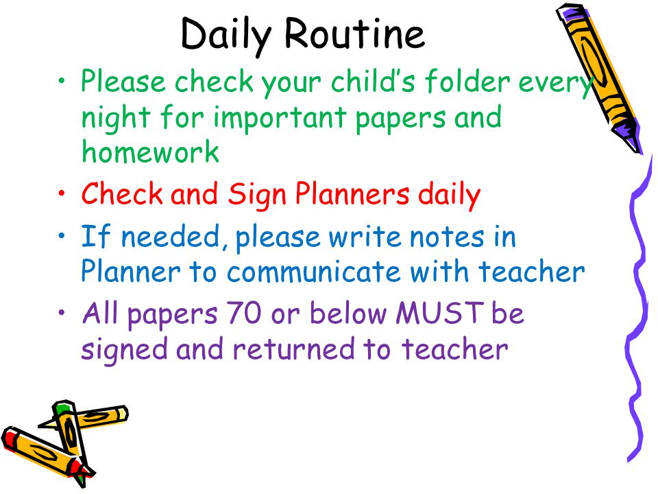 Daily Routine Please check your child’s folder every night for important papers and homework Check and Sign Planners daily If needed, please write notes in Planner to communicate with teacher All papers 70 or below MUST be signed and returned to teacher