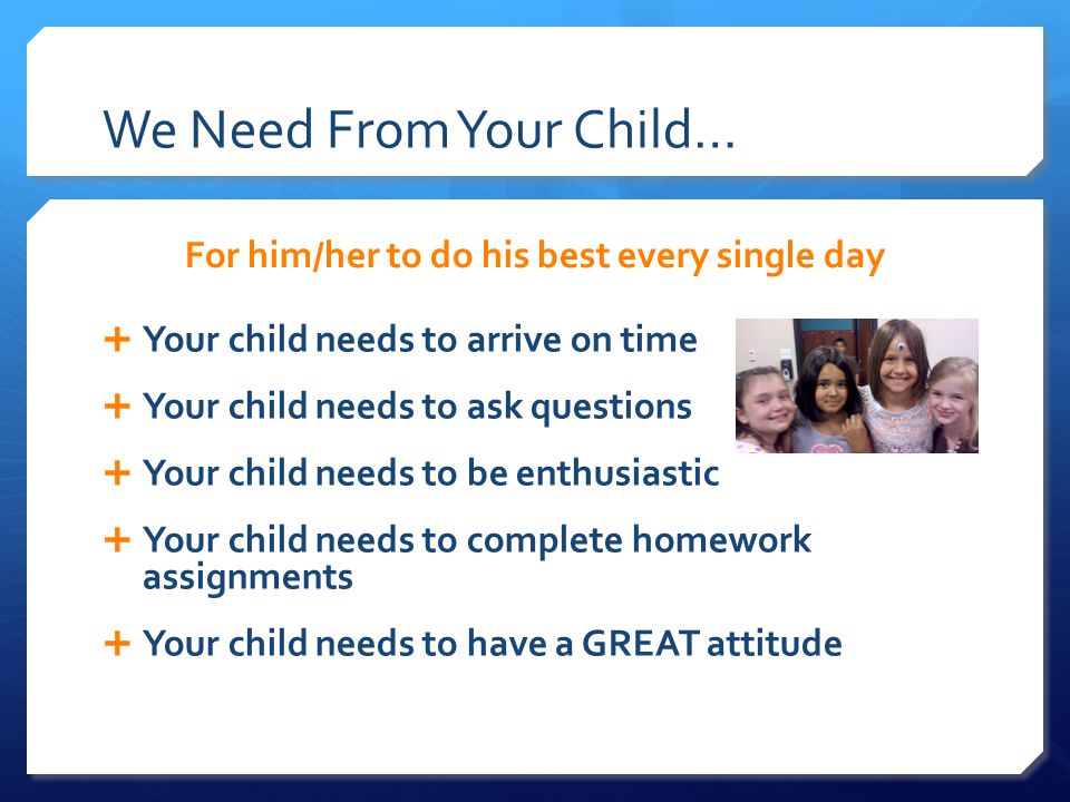 We Need From Your Child… For him/her to do his best every single day  Your child needs to arrive on time  Your child needs to ask questions  Your child needs to be enthusiastic  Your child needs to complete homework assignments  Your child needs to have a GREAT attitude