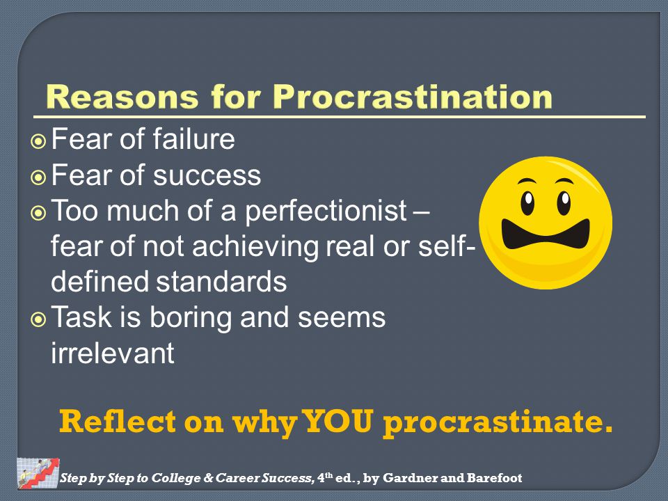 Step by Step to College & Career Success, 4 th ed., by Gardner and Barefoot  Fear of failure  Fear of success  Too much of a perfectionist – fear of not achieving real or self- defined standards  Task is boring and seems irrelevant Reflect on why YOU procrastinate.