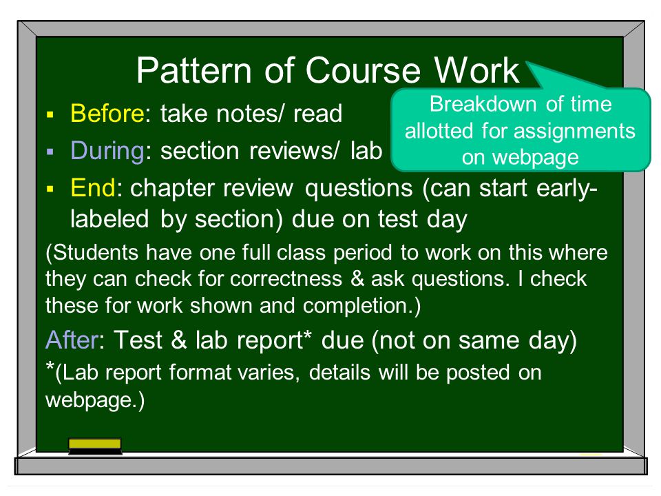 Pattern of Course Work  Before: take notes/ read  During: section reviews/ lab  End: chapter review questions (can start early- labeled by section) due on test day (Students have one full class period to work on this where they can check for correctness & ask questions.