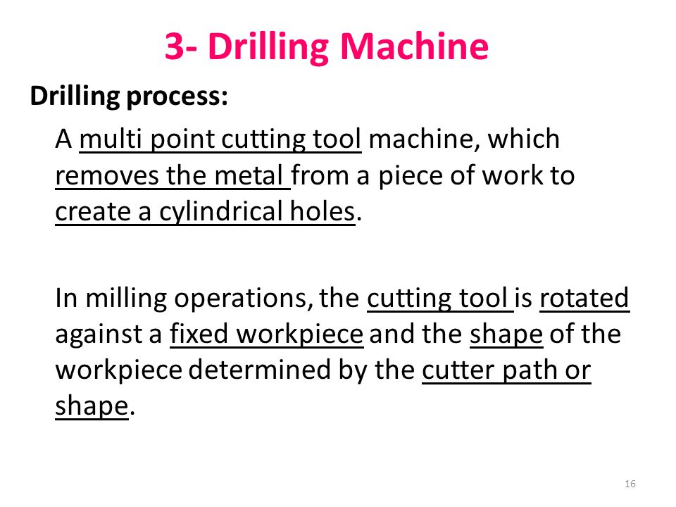 16 3- Drilling Machine Drilling process: A multi point cutting tool machine, which removes the metal from a piece of work to create a cylindrical holes.
