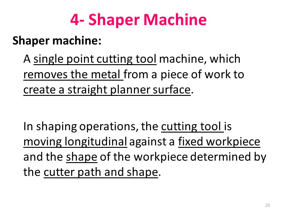 20 4- Shaper Machine Shaper machine: A single point cutting tool machine, which removes the metal from a piece of work to create a straight planner surface.