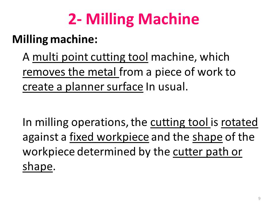 9 2- Milling Machine Milling machine: A multi point cutting tool machine, which removes the metal from a piece of work to create a planner surface In usual.