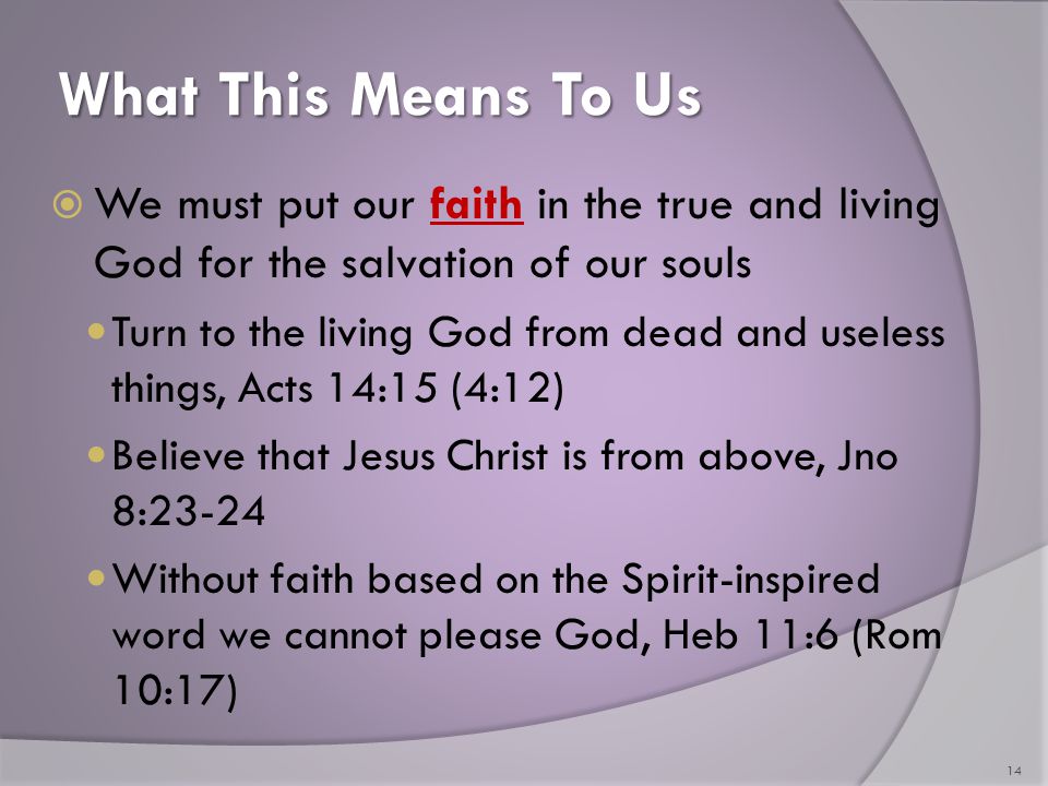 What This Means To Us  We must put our faith in the true and living God for the salvation of our souls Turn to the living God from dead and useless things, Acts 14:15 (4:12) Believe that Jesus Christ is from above, Jno 8:23-24 Without faith based on the Spirit-inspired word we cannot please God, Heb 11:6 (Rom 10:17) 14