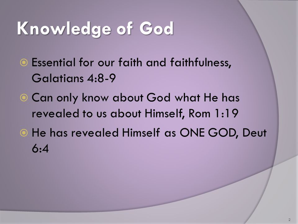 Knowledge of God  Essential for our faith and faithfulness, Galatians 4:8-9  Can only know about God what He has revealed to us about Himself, Rom 1:19  He has revealed Himself as ONE GOD, Deut 6:4 2