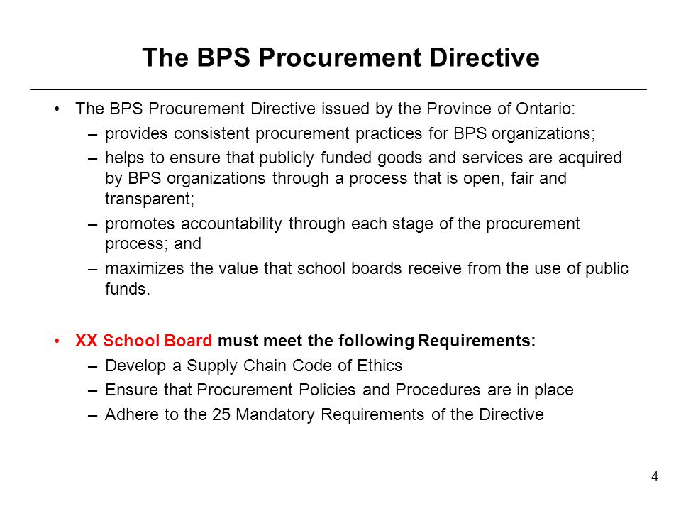The BPS Procurement Directive The BPS Procurement Directive issued by the Province of Ontario: –provides consistent procurement practices for BPS organizations; –helps to ensure that publicly funded goods and services are acquired by BPS organizations through a process that is open, fair and transparent; –promotes accountability through each stage of the procurement process; and –maximizes the value that school boards receive from the use of public funds.