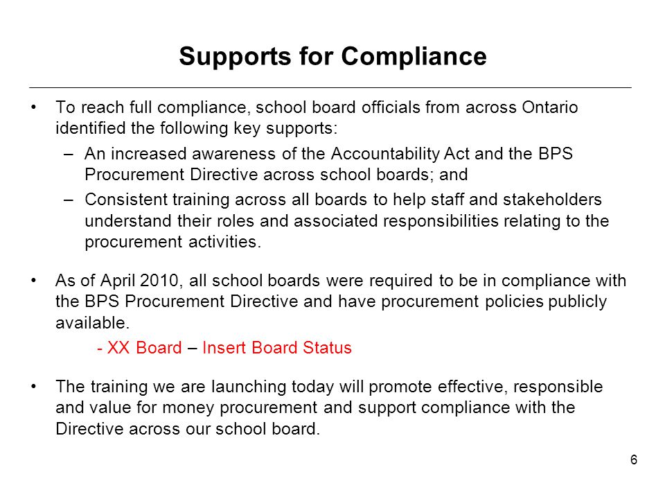 Supports for Compliance To reach full compliance, school board officials from across Ontario identified the following key supports: –An increased awareness of the Accountability Act and the BPS Procurement Directive across school boards; and –Consistent training across all boards to help staff and stakeholders understand their roles and associated responsibilities relating to the procurement activities.