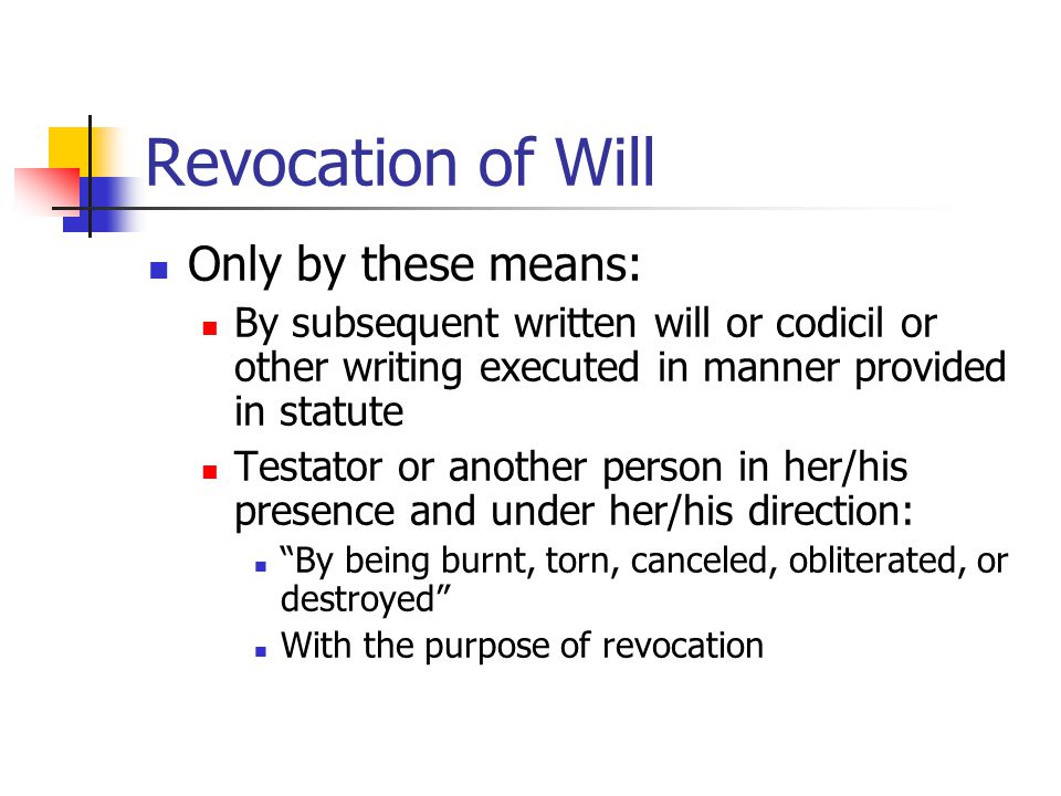 Revocation of Will Only by these means: By subsequent written will or codicil or other writing executed in manner provided in statute Testator or another person in her/his presence and under her/his direction: By being burnt, torn, canceled, obliterated, or destroyed With the purpose of revocation