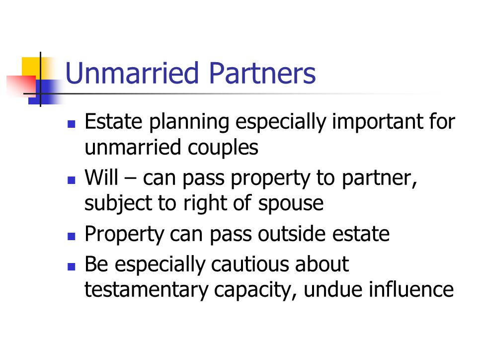 Unmarried Partners Estate planning especially important for unmarried couples Will – can pass property to partner, subject to right of spouse Property can pass outside estate Be especially cautious about testamentary capacity, undue influence
