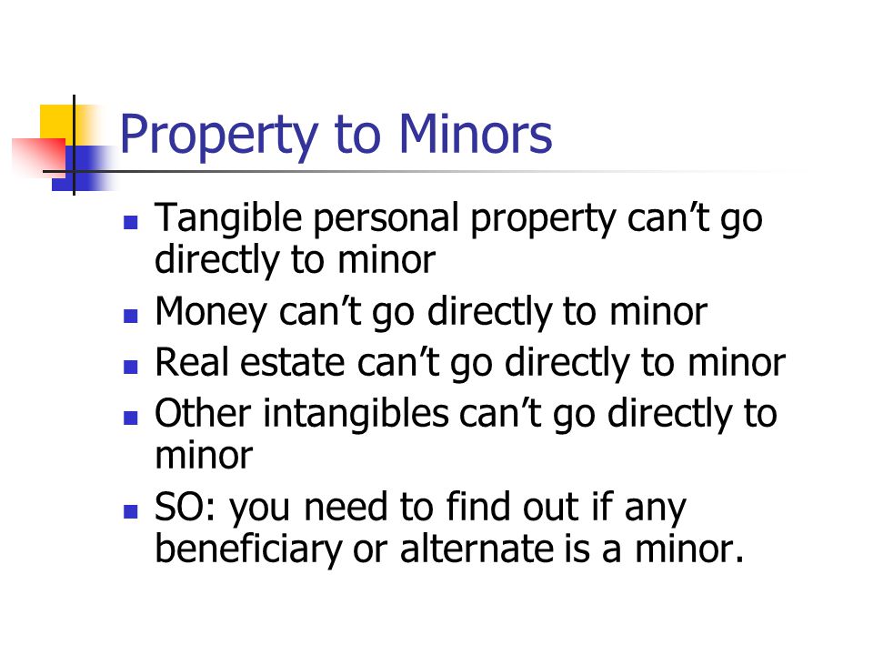 Property to Minors Tangible personal property can’t go directly to minor Money can’t go directly to minor Real estate can’t go directly to minor Other intangibles can’t go directly to minor SO: you need to find out if any beneficiary or alternate is a minor.