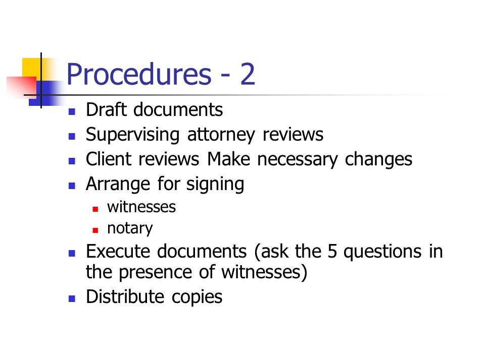 Procedures - 2 Draft documents Supervising attorney reviews Client reviews Make necessary changes Arrange for signing witnesses notary Execute documents (ask the 5 questions in the presence of witnesses) Distribute copies