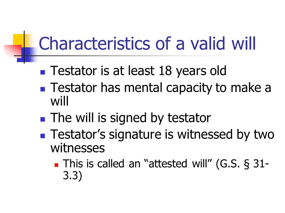 Characteristics of a valid will Testator is at least 18 years old Testator has mental capacity to make a will The will is signed by testator Testator’s signature is witnessed by two witnesses This is called an attested will (G.S.