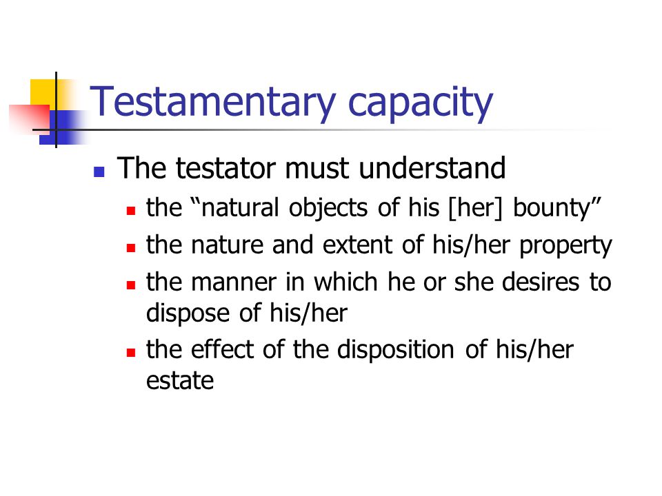 Testamentary capacity The testator must understand the natural objects of his [her] bounty the nature and extent of his/her property the manner in which he or she desires to dispose of his/her the effect of the disposition of his/her estate