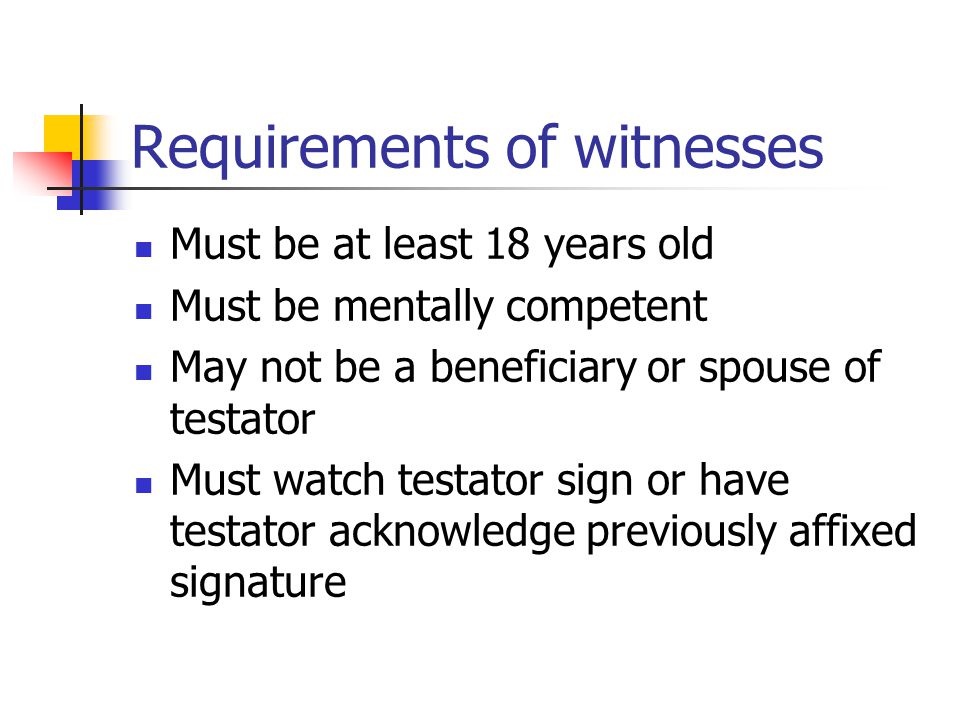 Requirements of witnesses Must be at least 18 years old Must be mentally competent May not be a beneficiary or spouse of testator Must watch testator sign or have testator acknowledge previously affixed signature