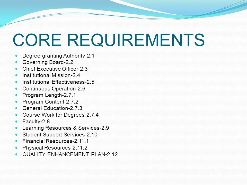 CORE REQUIREMENTS Degree-granting Authority-2.1 Governing Board-2.2 Chief Executive Officer-2.3 Institutional Mission-2.4 Institutional Effectiveness-2.5 Continuous Operation-2.6 Program Length Program Content General Education Course Work for Degrees Faculty-2.8 Learning Resources & Services-2.9 Student Support Services-2.10 Financial Resources Physical Resources QUALITY ENHANCEMENT PLAN-2.12