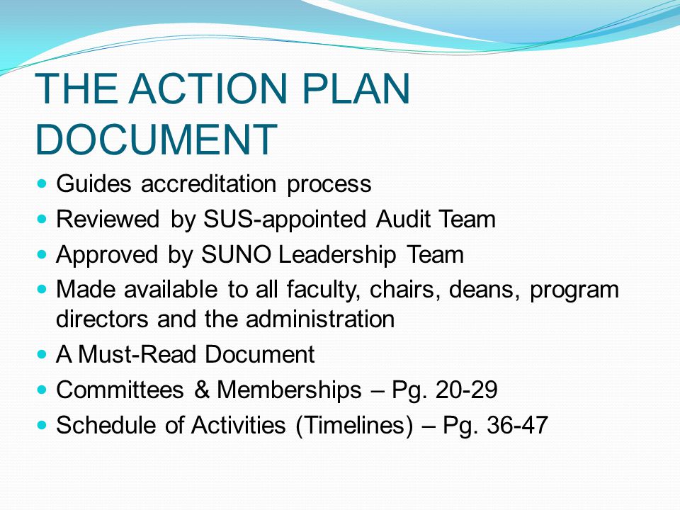 THE ACTION PLAN DOCUMENT Guides accreditation process Reviewed by SUS-appointed Audit Team Approved by SUNO Leadership Team Made available to all faculty, chairs, deans, program directors and the administration A Must-Read Document Committees & Memberships – Pg.