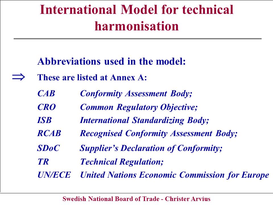 Swedish National Board of Trade - Christer Arvíus International Model for technical harmonisation Abbreviations used in the model:  These are listed at Annex A: CAB Conformity Assessment Body; CROCommon Regulatory Objective; ISBInternational Standardizing Body; RCABRecognised Conformity Assessment Body; SDoCSupplier’s Declaration of Conformity; TRTechnical Regulation; UN/ECEUnited Nations Economic Commission for Europe