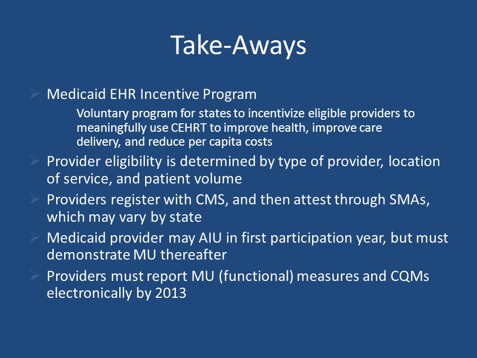 Take-Aways  Medicaid EHR Incentive Program Voluntary program for states to incentivize eligible providers to meaningfully use CEHRT to improve health, improve care delivery, and reduce per capita costs  Provider eligibility is determined by type of provider, location of service, and patient volume  Providers register with CMS, and then attest through SMAs, which may vary by state  Medicaid provider may AIU in first participation year, but must demonstrate MU thereafter  Providers must report MU (functional) measures and CQMs electronically by 2013