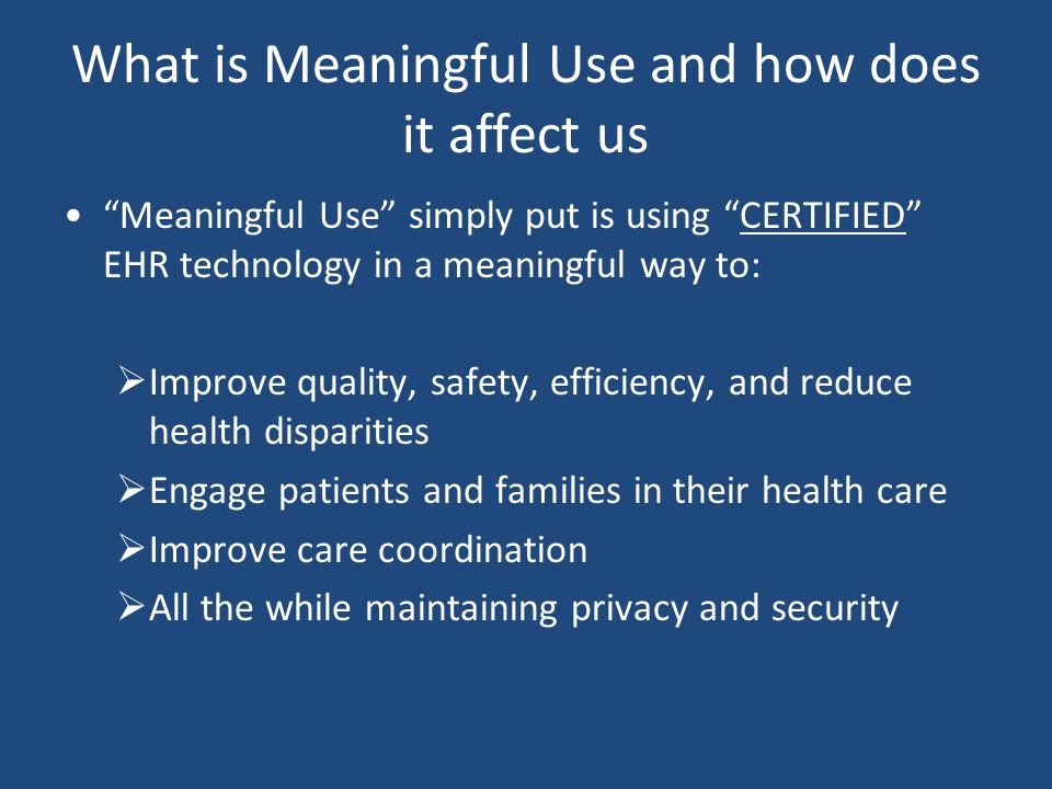 What is Meaningful Use and how does it affect us Meaningful Use simply put is using CERTIFIED EHR technology in a meaningful way to:  Improve quality, safety, efficiency, and reduce health disparities  Engage patients and families in their health care  Improve care coordination  All the while maintaining privacy and security