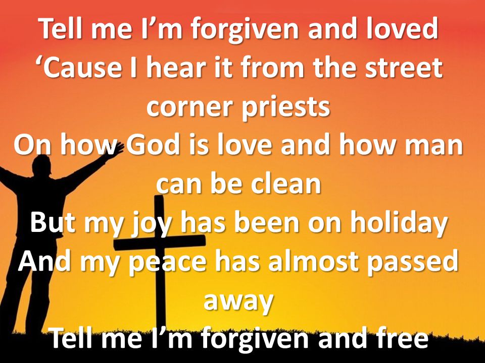 Tell me I’m forgiven and loved ‘Cause I hear it from the street corner priests On how God is love and how man can be clean But my joy has been on holiday And my peace has almost passed away Tell me I’m forgiven and free