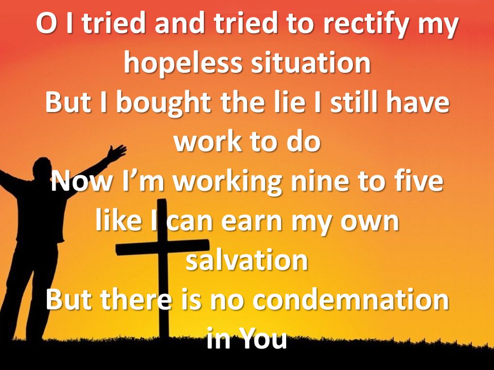 O I tried and tried to rectify my hopeless situation But I bought the lie I still have work to do Now I’m working nine to five like I can earn my own salvation But there is no condemnation in You