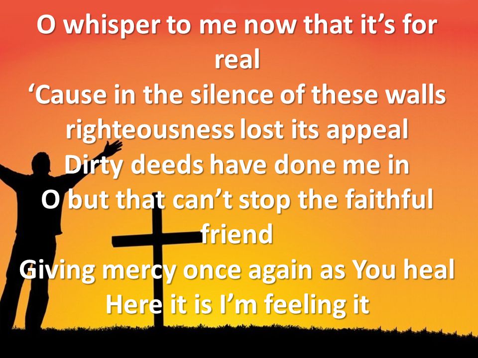 O whisper to me now that it’s for real ‘Cause in the silence of these walls righteousness lost its appeal Dirty deeds have done me in O but that can’t stop the faithful friend Giving mercy once again as You heal Here it is I’m feeling it