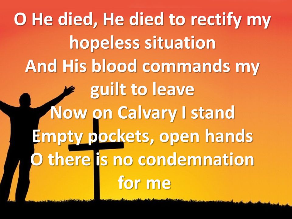 O He died, He died to rectify my hopeless situation And His blood commands my guilt to leave Now on Calvary I stand Empty pockets, open hands O there is no condemnation for me