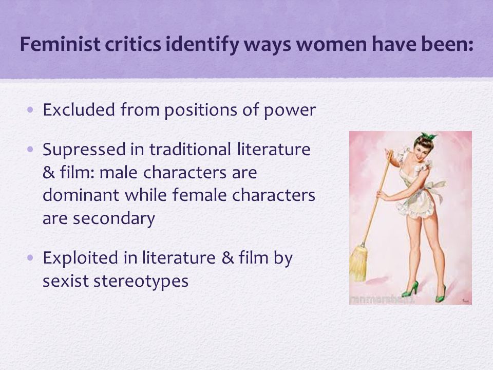 Feminist critics identify ways women have been: Excluded from positions of power Supressed in traditional literature & film: male characters are dominant while female characters are secondary Exploited in literature & film by sexist stereotypes