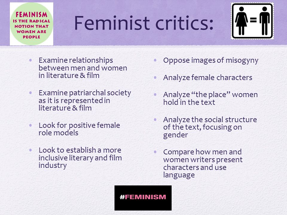 Feminist critics: Examine relationships between men and women in literature & film Examine patriarchal society as it is represented in literature & film Look for positive female role models Look to establish a more inclusive literary and film industry Oppose images of misogyny Analyze female characters Analyze the place women hold in the text Analyze the social structure of the text, focusing on gender Compare how men and women writers present characters and use language