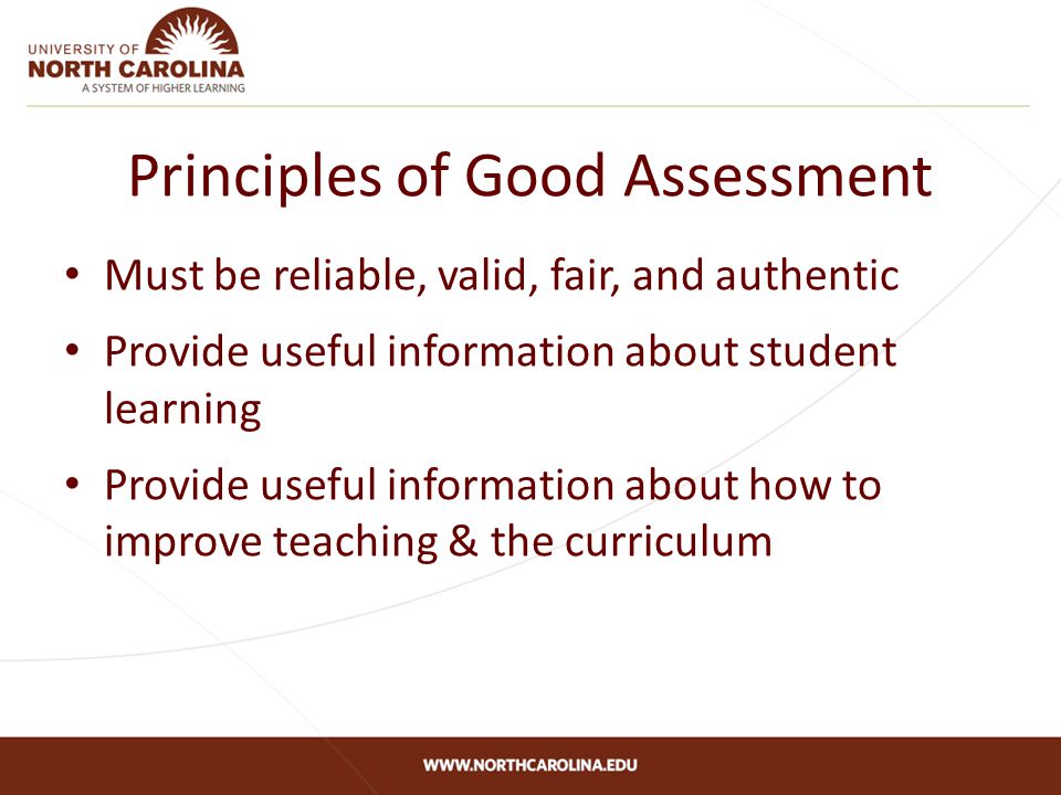 Principles of Good Assessment Must be reliable, valid, fair, and authentic Provide useful information about student learning Provide useful information about how to improve teaching & the curriculum