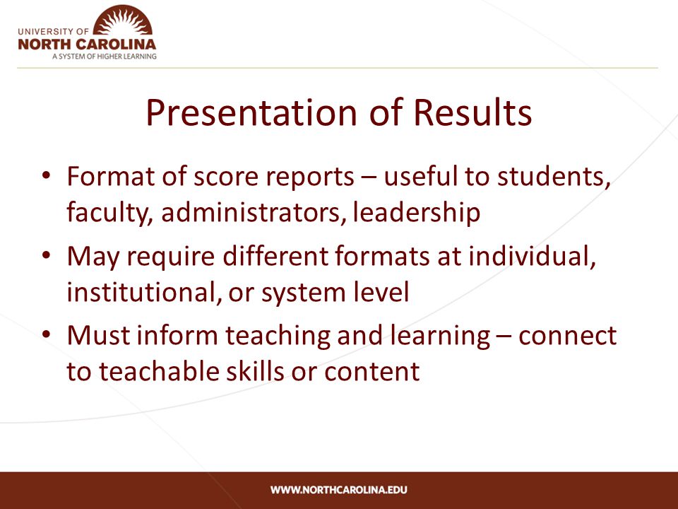 Presentation of Results Format of score reports – useful to students, faculty, administrators, leadership May require different formats at individual, institutional, or system level Must inform teaching and learning – connect to teachable skills or content