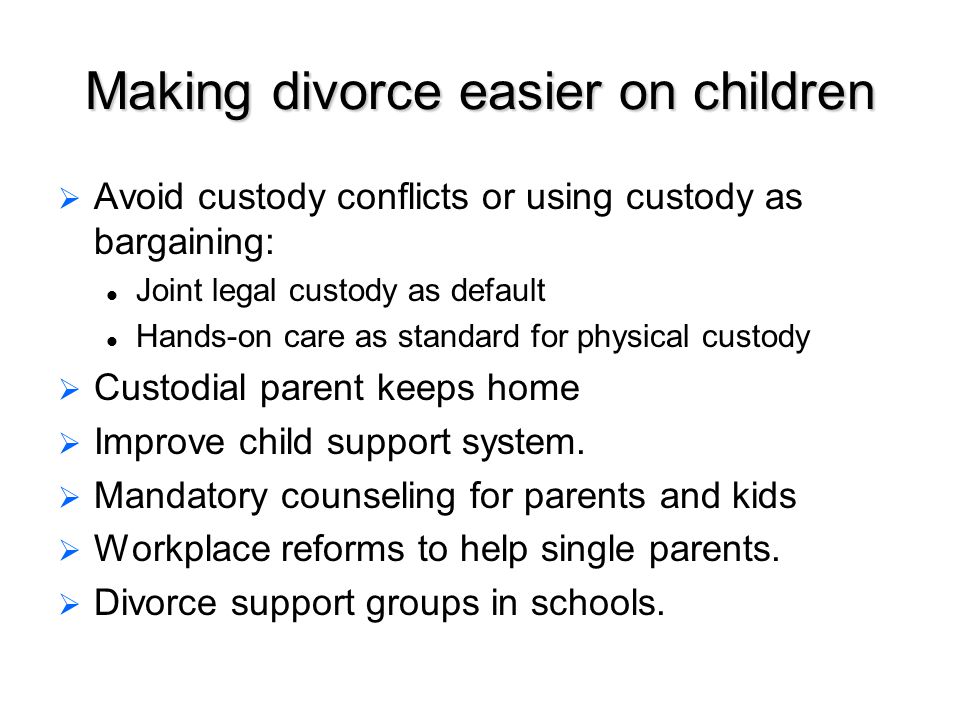 Making divorce easier on children   Avoid custody conflicts or using custody as bargaining: Joint legal custody as default Hands-on care as standard for physical custody   Custodial parent keeps home   Improve child support system.