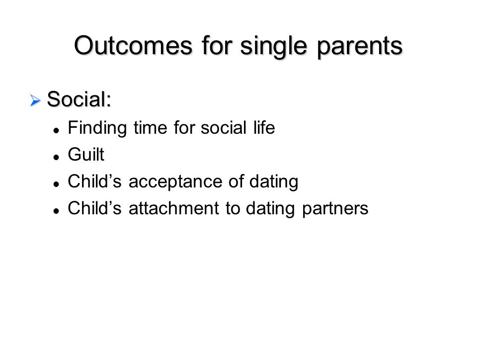 Outcomes for single parents  Social: Finding time for social life Guilt Child’s acceptance of dating Child’s attachment to dating partners