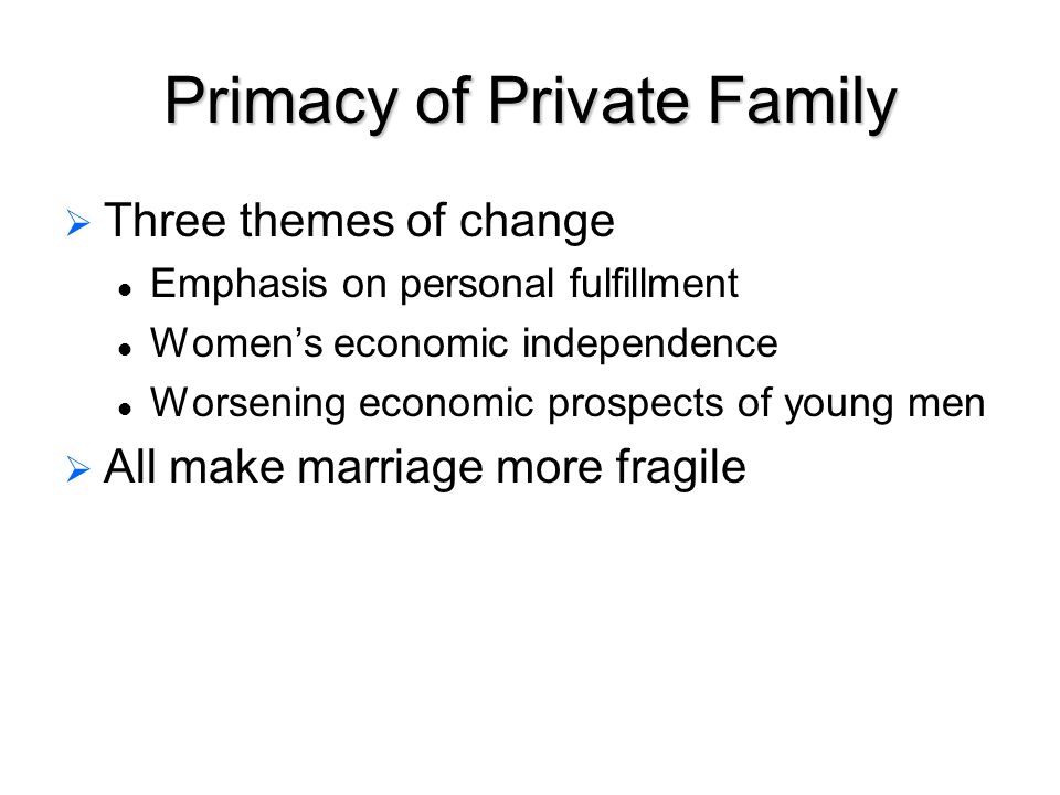 Primacy of Private Family   Three themes of change Emphasis on personal fulfillment Women’s economic independence Worsening economic prospects of young men   All make marriage more fragile