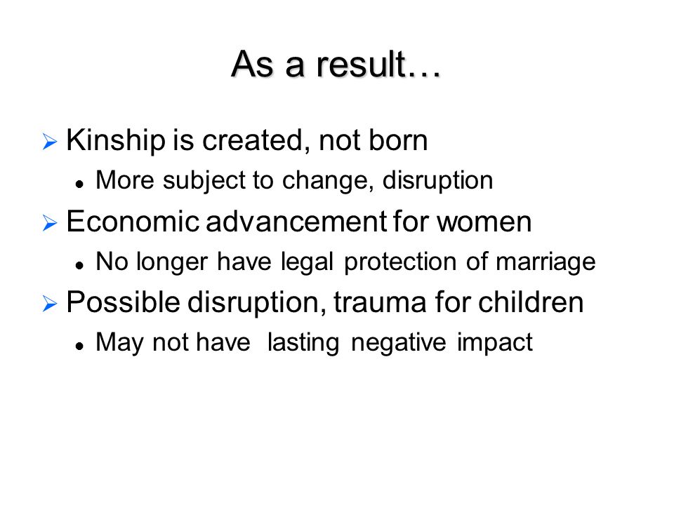 As a result…   Kinship is created, not born More subject to change, disruption   Economic advancement for women No longer have legal protection of marriage   Possible disruption, trauma for children May not have lasting negative impact