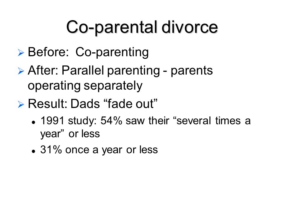 Co-parental divorce   Before: Co-parenting   After: Parallel parenting - parents operating separately   Result: Dads fade out 1991 study: 54% saw their several times a year or less 31% once a year or less
