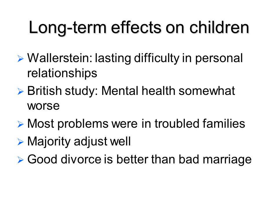 Long-term effects on children   Wallerstein: lasting difficulty in personal relationships   British study: Mental health somewhat worse   Most problems were in troubled families   Majority adjust well   Good divorce is better than bad marriage