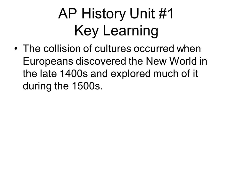 AP History Unit #1 Key Learning The collision of cultures occurred when Europeans discovered the New World in the late 1400s and explored much of it during the 1500s.