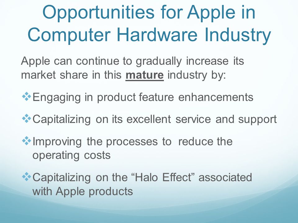 Opportunities for Apple in Computer Hardware Industry Apple can continue to gradually increase its market share in this mature industry by:  Engaging in product feature enhancements  Capitalizing on its excellent service and support  Improving the processes to reduce the operating costs  Capitalizing on the Halo Effect associated with Apple products