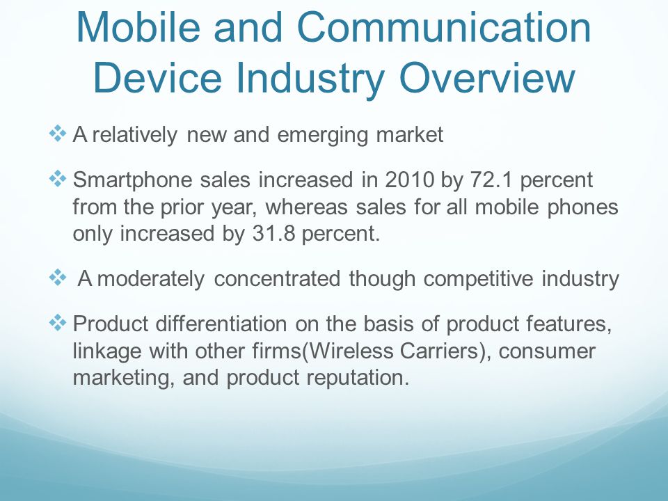 Mobile and Communication Device Industry Overview  A relatively new and emerging market  Smartphone sales increased in 2010 by 72.1 percent from the prior year, whereas sales for all mobile phones only increased by 31.8 percent.