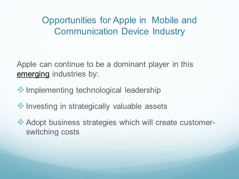 Opportunities for Apple in Mobile and Communication Device Industry Apple can continue to be a dominant player in this emerging industries by:  Implementing technological leadership  Investing in strategically valuable assets  Adopt business strategies which will create customer- switching costs