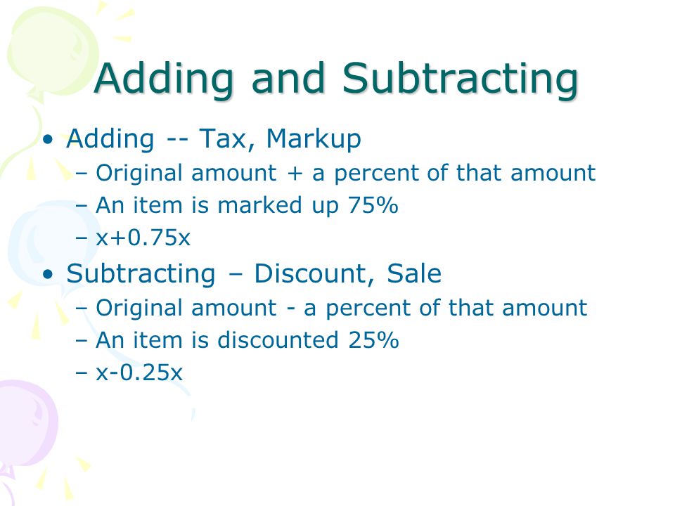 Adding and Subtracting Adding -- Tax, Markup –Original amount + a percent of that amount –An item is marked up 75% –x+0.75x Subtracting – Discount, Sale –Original amount - a percent of that amount –An item is discounted 25% –x-0.25x