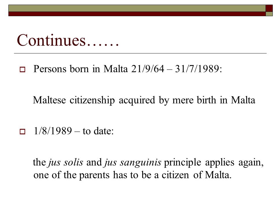 Continues……  Persons born in Malta 21/9/64 – 31/7/1989: Maltese citizenship acquired by mere birth in Malta  1/8/1989 – to date: the jus solis and jus sanguinis principle applies again, one of the parents has to be a citizen of Malta.